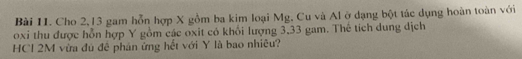 Cho 2, 13 gam hỗn hợp X gồm ba kim loại Mg, Cu và Al ở dạng bột tác dụng hoàn toàn với 
oxi thu được hỗn hợp Y gồm các oxit có khối lượng 3,33 gam. Thế tích dung dịch 
HCl 2M vừa đủ đê phán ứng hết với Y là bao nhiêu?