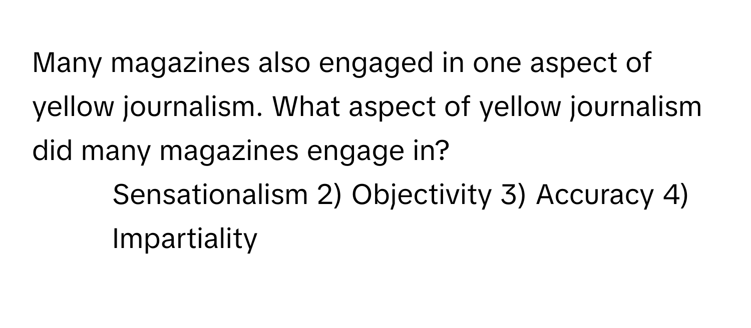 Many magazines also engaged in one aspect of yellow journalism. What aspect of yellow journalism did many magazines engage in?

1) Sensationalism 2) Objectivity 3) Accuracy 4) Impartiality