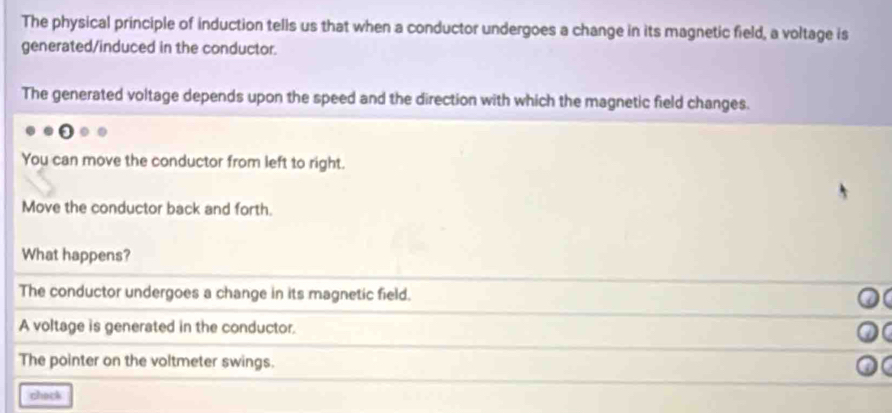 The physical principle of induction tells us that when a conductor undergoes a change in its magnetic field, a voltage is
generated/induced in the conductor.
The generated voltage depends upon the speed and the direction with which the magnetic field changes.
You can move the conductor from left to right.
Move the conductor back and forth.
What happens?
The conductor undergoes a change in its magnetic field.
A voltage is generated in the conductor.
The pointer on the voltmeter swings.
chack