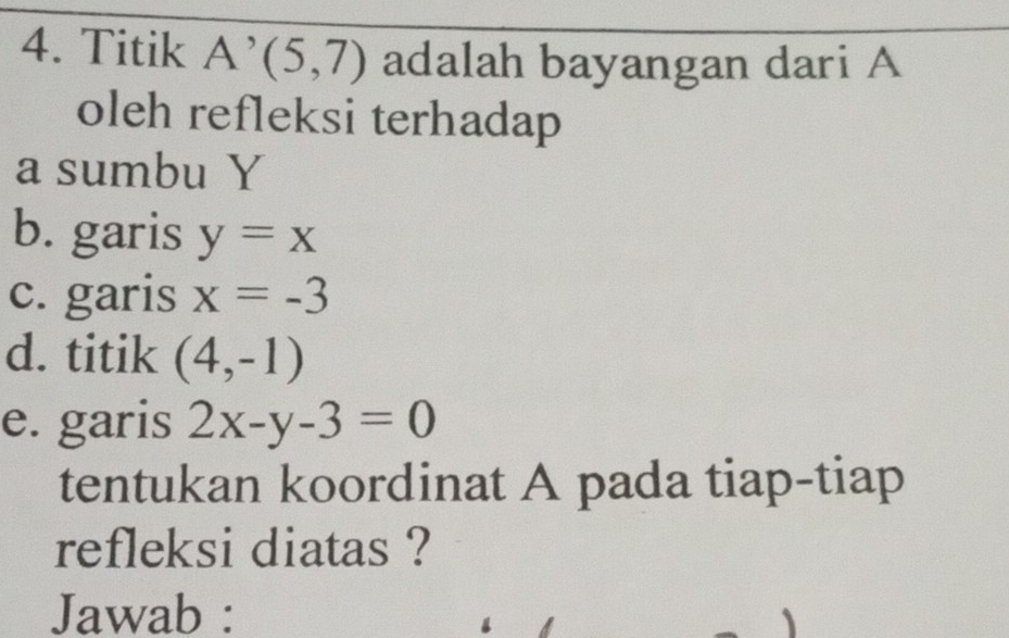 Titik A^(^,)(5,7) adalah bayangan dari A 
oleh refleksi terhadap 
a sumbu Y
b. garis y=x
c. garis x=-3
d. titik (4,-1)
e. garis 2x-y-3=0
tentukan koordinat A pada tiap-tiap 
refleksi diatas ? 
Jawab :