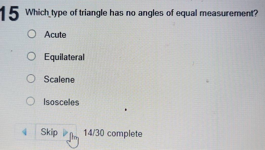 1 5 Which type of triangle has no angles of equal measurement?
Acute
Equilateral
Scalene
Isosceles
Skip 14/30 complete