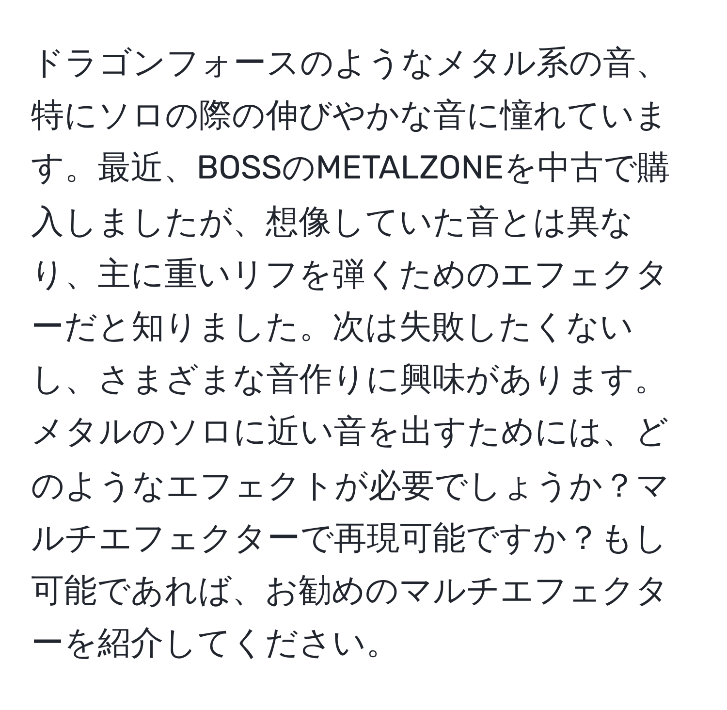 ドラゴンフォースのようなメタル系の音、特にソロの際の伸びやかな音に憧れています。最近、BOSSのMETALZONEを中古で購入しましたが、想像していた音とは異なり、主に重いリフを弾くためのエフェクターだと知りました。次は失敗したくないし、さまざまな音作りに興味があります。メタルのソロに近い音を出すためには、どのようなエフェクトが必要でしょうか？マルチエフェクターで再現可能ですか？もし可能であれば、お勧めのマルチエフェクターを紹介してください。