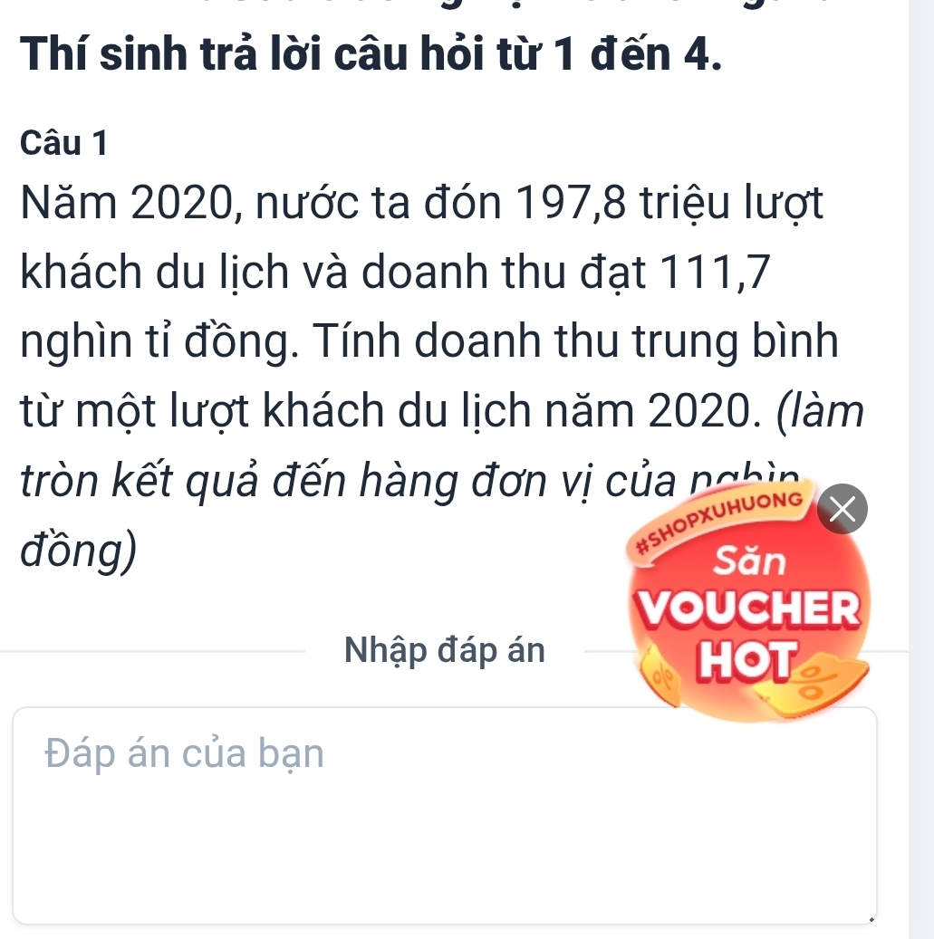 Thí sinh trả lời câu hỏi từ 1 đến 4. 
Câu 1 
Năm 2020, nước ta đón 197, 8 triệu lượt 
khách du lịch và doanh thu đạt 111, 7
nghìn tỉ đồng. Tính doanh thu trung bình 
từ một lượt khách du lịch năm 2020. (làm 
tròn kết quả đến hàng đơn vị của nghin 
#SHOPXUHUONG 
đồng) Săn 
VOUCHER 
Nhập đáp án 
HOT 
Đáp án của bạn