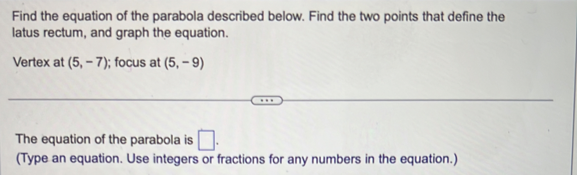 Find the equation of the parabola described below. Find the two points that define the 
latus rectum, and graph the equation. 
Vertex at (5,-7); focus at (5,-9)
The equation of the parabola is □. 
(Type an equation. Use integers or fractions for any numbers in the equation.)