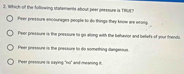 Which of the following statements about peer pressure is TRUE?
Peer pressure encourages people to do things they know are wrong.
Peer pressure is the pressure to go along with the behavior and beliefs of your friends.
Peer pressure is the pressure to do something dangerous.
Peer pressure is saying 'no' and meaning it.