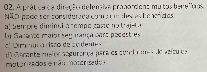 A prática da direção defensiva proporciona muitos benefícios.
NÃO pode ser considerada como um destes benefícios:
a) Sempre diminui o tempo gasto no trajeto
b) Garante maior segurança para pedestres
c) Diminui o risco de acidentes
d) Garante maior segurança para os condutores de veículos
motorizados e não motorizados