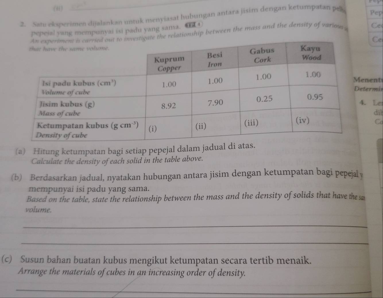 (ii)
_
2. Satu eksperimen dijalankan untuk menyiasat hubungan antara jisim dengan ketumpatan pel
Pep
pepeial yang mempunyai isi padu yang sama.
gate the relationship between the mass and the density of various Ce
Ce
nent
ermin
Le
diì
Co
(a) Hitung ketumpatan bagi setiap pepejal dalam jadual di atas.
Calculate the density of each solid in the table above.
(b) Berdasarkan jadual, nyatakan hubungan antara jisim dengan ketumpatan bagi pepejaly
mempunyai isi padu yang sama.
Based on the table, state the relationship between the mass and the density of solids that have the sa
volume.
_
_
(c) Susun bahan buatan kubus mengikut ketumpatan secara tertib menaik.
Arrange the materials of cubes in an increasing order of density.
_
_