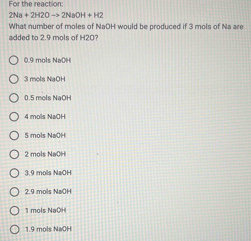 For the reaction:
2Na+2H2Oto 2NaOH+H2
What number of moles of NaOH would be produced if 3 mols of Na are
added to 2.9 mols of H2O?
0.9 mols NaOH
3 mols NaOH
0.5 mols NaOH
4 mols NaOH
5 mols NaOH
2 mols NaOH
3.9 mols NaOH
2.9 mols NaOH
1 mols NaOH
1.9 mols NaOH