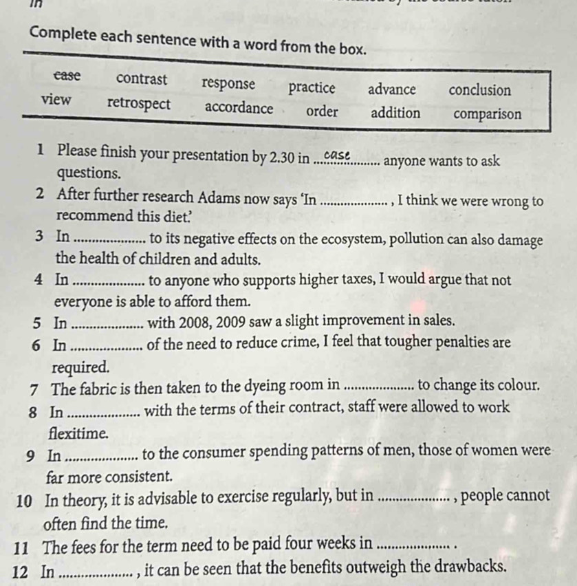 in
Complete each sentence with a word from the box.
case contrast response practice advance conclusion
view retrospect accordance order addition comparison
1 Please finish your presentation by 2.30 in...£.......... anyone wants to ask
questions.
2 After further research Adams now says ‘In _, I think we were wrong to
recommend this diet.’
3 In _to its negative effects on the ecosystem, pollution can also damage
the health of children and adults.
4 In _to anyone who supports higher taxes, I would argue that not
everyone is able to afford them.
5 In _with 2008, 2009 saw a slight improvement in sales.
6 In _of the need to reduce crime, I feel that tougher penalties are
required.
7 The fabric is then taken to the dyeing room in _to change its colour.
8 In_ with the terms of their contract, staff were allowed to work
flexitime.
9 In_ to the consumer spending patterns of men, those of women were
far more consistent.
10 In theory, it is advisable to exercise regularly, but in _, people cannot
often find the time.
11 The fees for the term need to be paid four weeks in_
.
12 In_ , it can be seen that the benefits outweigh the drawbacks.