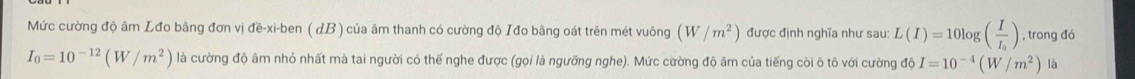 Mức cường độ âm Lđo bằng đơn vị đề-xi-ben ( dB ) của âm thanh có cường độ Iđo bằng oát trên mét vuông (W/m^2) được định nghĩa như sau: L(I)=10log (frac II_0) , trong đó
I_0=10^(-12)(W/m^2) là cường độ âm nhỏ nhất mà tai người có thế nghe được (gọi là ngưỡng nghe). Mức cường độ âm của tiếng còi ô tô với cường độ I=10^(-4)(W/m^2) là