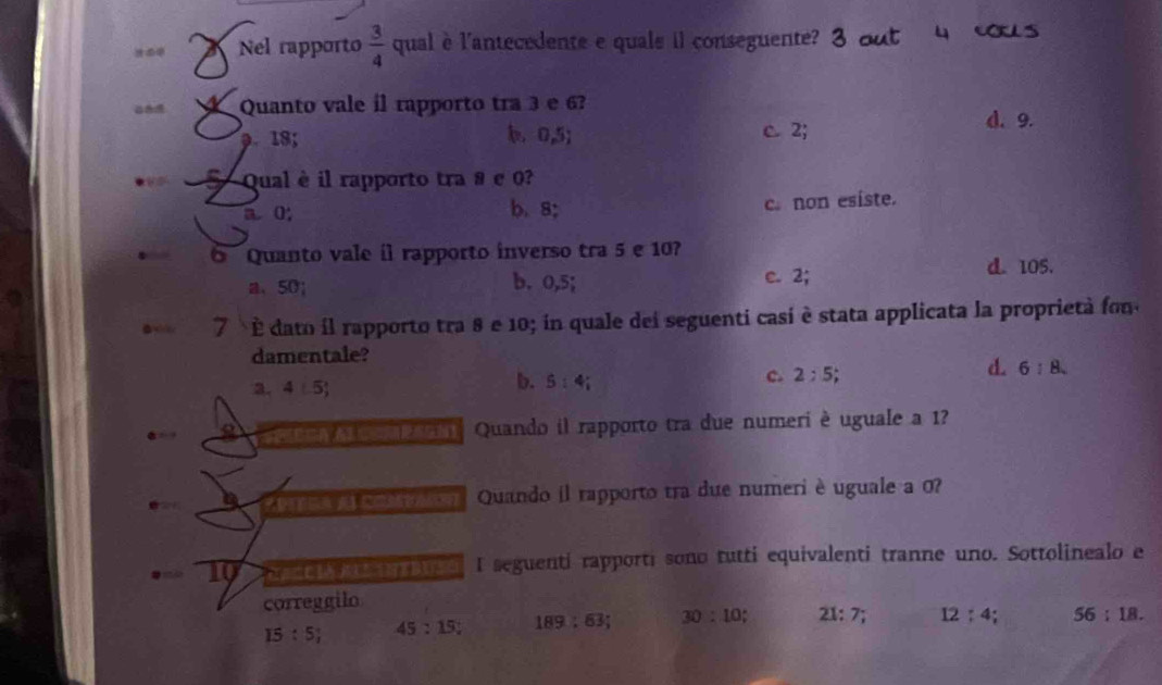 .. Nel rapporto  3/4  qual è l'antecedente e quals il conseguente? 3 out 4 ous
Quanto vale il rapporto tra 3 e 6?
9. 18; b. 0, 5; c 2;
d. 9.
S Qual è il rapporto tra ª e 0?
a. 0; b. 8 c. non esiste.
Quanto vale íl rapporto inverso tra 5 e 10?
a、 50; b. 0,5; e. 2;
d. 105.
7 É dato il rapporto tra 8 e 10; in quale dei seguenti casi è stata applicata la proprieta fon
damentale?
a. 4(-5)
b. 5:4;
d.
c. 2:5; 6:8. 
Quando il rapporto tra due numeri è uguale a 1?
Quando il rapporto tra due numeri è uguale a 0?
10 a a o I seguenti rapporti sono tutti equivalenti tranne uno. Sottolinealo e
correggilo
15:5; 45:15 : 189:63; 30:10; 21:7; 12:4; 56:18.