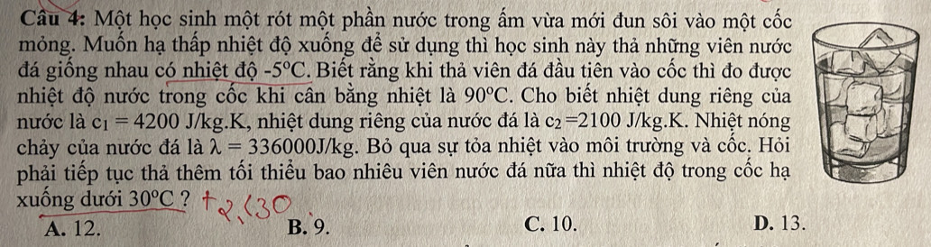 Một học sinh một rót một phần nước trong ẩm vừa mới đun sôi vào một cốc
mỏng. Muốn hạ thấp nhiệt độ xuống để sử dụng thì học sinh này thả những viên nước
đá giống nhau có nhiệt độ -5°C. Biết rằng khi thả viên đá đầu tiên vào cốc thì đo được
nhiệt độ nước trong cốc khi cân bằng nhiệt là 90°C. Cho biết nhiệt dung riêng của
nước là c_1=4200 J/kg.K, nhiệt dung riêng của nước đá là c_2=2100 J/kg g. K. Nhiệt nóng
chảy của nước đá là lambda =336000J/kg. Bỏ qua sự tỏa nhiệt vào môi trường và cốc. Hỏi
phải tiếp tục thả thêm tối thiểu bao nhiêu viên nước đá nữa thì nhiệt độ trong cốc hạ
xuống dưới 30^oC ?
A. 12. B. 9. C. 10. D. 13.