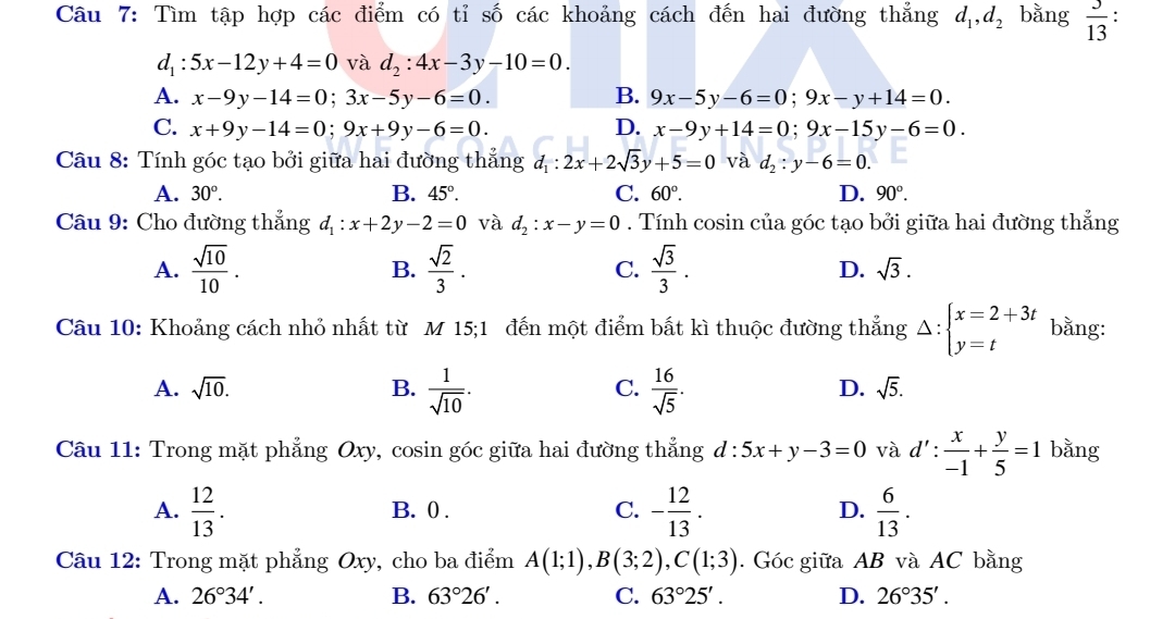 Tìm tập hợp các điểm có tỉ số các khoảng cách đến hai đường thẳng d_1,d_2 bằng  3/13 .
d_1:5x-12y+4=0 và d_2:4x-3y-10=0.
A. x-9y-14=0;3x-5y-6=0. B. 9x-5y-6=0;9x-y+14=0.
C. x+9y-14=0;9x+9y-6=0. D. x-9y+14=0;9x-15y-6=0.
Câu 8: Tính góc tạo bởi giữa hai đường thắng d_1:2x+2sqrt(3)y+5=0 và d_2:y-6=0.
A. 30°. B. 45°. C. 60°. D. 90°.
Câu 9: Cho đường thẳng d_1:x+2y-2=0 và d_2:x-y=0. Tính cosin của góc tạo bởi giữa hai đường thẳng
A.  sqrt(10)/10 . B.  sqrt(2)/3 . C.  sqrt(3)/3 . D. sqrt(3).
Câu 10: Khoảng cách nhỏ nhất từ M 15;1 đến một điểm bất kì thuộc đường thẳng Delta :beginarrayl x=2+3t y=tendarray. bằng:
A. sqrt(10). B.  1/sqrt(10) .  16/sqrt(5) .
C.
D. sqrt(5).
Câu 11: Trong mặt phẳng Oxy, cosin góc giữa hai đường thẳng ở l:5x+y-3=0 và d': x/-1 + y/5 =1 bằng
A.  12/13 . B. 0 . C. - 12/13 . D.  6/13 .
Câu 12: Trong mặt phẳng Oxy, cho ba điểm A(1;1),B(3;2),C(1;3). Góc giữa AB và AC bằng
A. 26°34'. B. 63°26'. C. 63°25'. D. 26°35'.