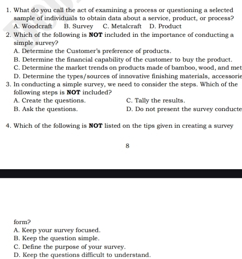 What do you call the act of examining a process or questioning a selected
sample of individuals to obtain data about a service, product, or process?
A. Woodcraft B. Survey C. Metalcraft D. Product
2. Which of the following is NOT included in the importance of conducting a
simple survey?
A. Determine the Customer's preference of products.
B. Determine the financial capability of the customer to buy the product.
C. Determine the market trends on products made of bamboo, wood, and met
D. Determine the types/sources of innovative finishing materials, accessorie
3. In conducting a simple survey, we need to consider the steps. Which of the
following steps is NOT included?
A. Create the questions. C. Tally the results.
B. Ask the questions. D. Do not present the survey conducte
4. Which of the following is NOT listed on the tips given in creating a survey
8
form?
A. Keep your survey focused.
B. Keep the question simple.
C. Define the purpose of your survey.
D. Keep the questions difficult to understand.