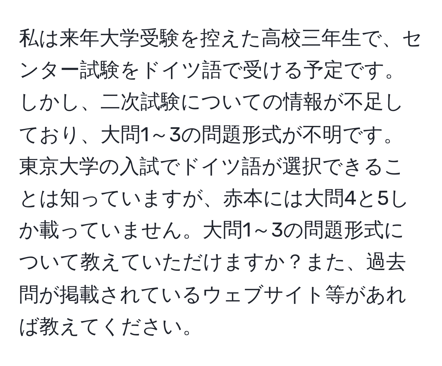 私は来年大学受験を控えた高校三年生で、センター試験をドイツ語で受ける予定です。しかし、二次試験についての情報が不足しており、大問1～3の問題形式が不明です。東京大学の入試でドイツ語が選択できることは知っていますが、赤本には大問4と5しか載っていません。大問1～3の問題形式について教えていただけますか？また、過去問が掲載されているウェブサイト等があれば教えてください。