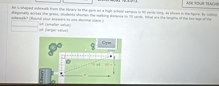 ASK YOUR TEACHE 
An L-shaped sidewalk from the library to the gym on a high school campus is 90 yards long, as shown in the figure. By cutting 
diagonally across the grass, students shorten the walking distance to 70 yards. What are the lengths of the two legs of the 
sidewalk? (Round your answers to one decimal place.)
yd (smaller value)
yd (larger value) 
8 Gym
70 yd 90-x
a
x