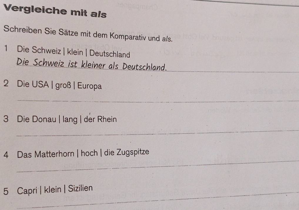 Vergleiche mit als 
Schreiben Sie Sätze mit dem Komparativ und als. 
1 Die Schweiz | klein | Deutschland 
Die Schweiz ist kleiner als Deutschland. 
_ 
2 Die USA | groß | Europa 
_ 
3 Die Donau | lang | der Rhein 
_ 
_ 
4 Das Matterhorn | hoch | die Zugspitze 
5 Capri | klein | Sizilien