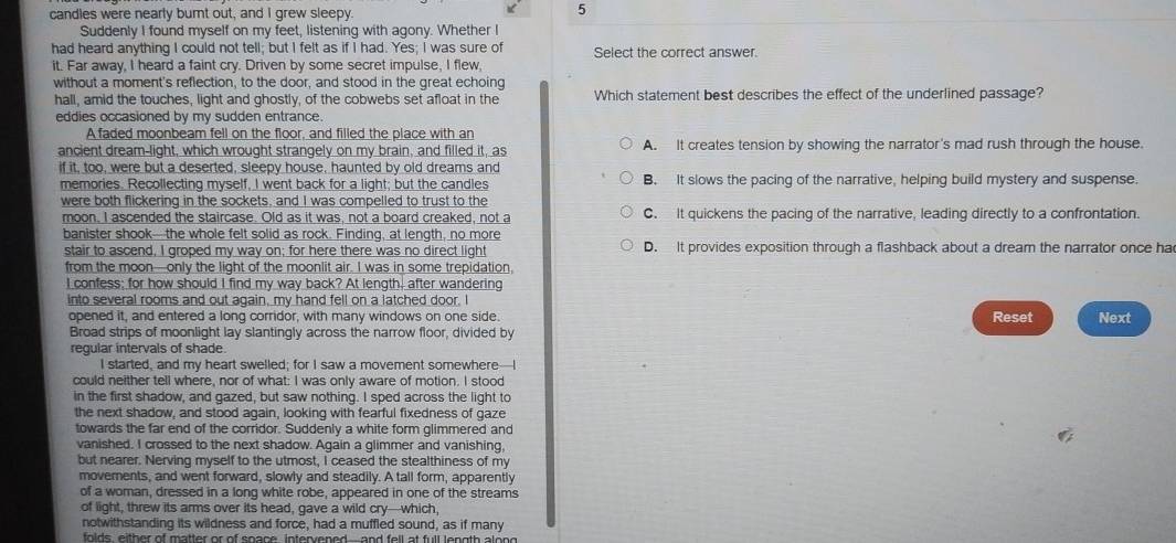 candles were nearly burnt out, and I grew sleepy.
5
Suddenly I found myself on my feet, listening with agony. Whether I
had heard anything I could not tell; but I felt as if I had. Yes; I was sure of Select the correct answer.
it. Far away, I heard a faint cry. Driven by some secret impulse, I flew,
without a moment's reflection, to the door, and stood in the great echoing
hall, amid the touches, light and ghostly, of the cobwebs set afloat in the Which statement best describes the effect of the underlined passage?
eddies occasioned by my sudden entrance.
A faded moonbeam fell on the floor, and filled the place with an
ancient dream-light, which wrought strangely on my brain, and filled it, as A. It creates tension by showing the narrator's mad rush through the house.
if it, too, were but a deserted, sleepy house, haunted by old dreams and
memories. Recollecting myself, I went back for a light; but the candles B. It slows the pacing of the narrative, helping build mystery and suspense.
were both flickering in the sockets, and I was compelled to trust to the
moon, I ascended the staircase. Old as it was, not a board creaked, not a C. It quickens the pacing of the narrative, leading directly to a confrontation.
banister shook—the whole felt solid as rock. Finding, at length, no more
stair to ascend, I groped my way on; for here there was no direct light D. It provides exposition through a flashback about a dream the narrator once ha
from the moon—only the light of the moonlit air. I was in some trepidation,
I confess; for how should I find my way back? At length, after wandering
into several rooms and out again, my hand fell on a latched door. I
opened it, and entered a long corridor, with many windows on one side. Reset Next
Broad strips of moonlight lay slantingly across the narrow floor, divided by
regular intervals of shade.
I started, and my heart swelled; for I saw a movement somewhere-I
could neither tell where, nor of what: I was only aware of motion. I stood
in the first shadow, and gazed, but saw nothing. I sped across the light to
the next shadow, and stood again, looking with fearful fixedness of gaze
towards the far end of the corridor. Suddenly a white form glimmered and
vanished. I crossed to the next shadow. Again a glimmer and vanishing,
but nearer. Nerving myself to the utmost, I ceased the stealthiness of my
moverents, and went forward, slowly and steadily. A tall form, apparently
of a woman, dressed in a long white robe, appeared in one of the streams
of light, threw its arms over its head, gave a wild cry—which,
notwithstanding its wildness and force, had a muffled sound, as if many
folds, either of matter or of soace intervened and fell at full length along