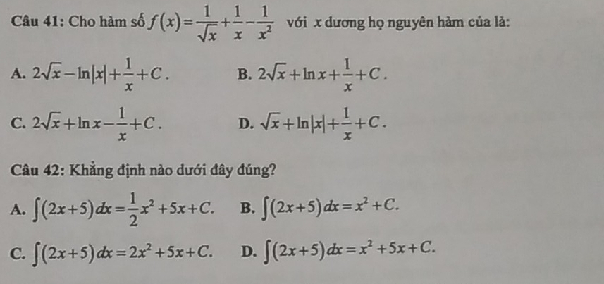 Cho hàm số f(x)= 1/sqrt(x) + 1/x - 1/x^2  với x dương họ nguyên hàm của là:
A. 2sqrt(x)-ln |x|+ 1/x +C. B. 2sqrt(x)+ln x+ 1/x +C.
C. 2sqrt(x)+ln x- 1/x +C. D. sqrt(x)+ln |x|+ 1/x +C. 
Câu 42: Khẳng định nào dưới đây đúng?
A. ∈t (2x+5)dx= 1/2 x^2+5x+C. B. ∈t (2x+5)dx=x^2+C.
C. ∈t (2x+5)dx=2x^2+5x+C. D. ∈t (2x+5)dx=x^2+5x+C.