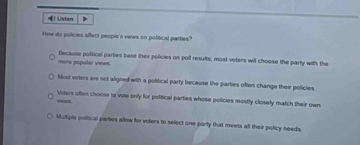 ◀》 Listen
How do policies affect people's views on political parties?
Because political parties base their policies on poll results, most voters will choose the party with the
more popular views.
Most voters are not aligned with a political party because the parties often change their policies.
Voters often choose to vote only for political parties whose policies mostly closely match their own
views.
Multiple political parties allow for voters to select one party that meets all their policy needs.