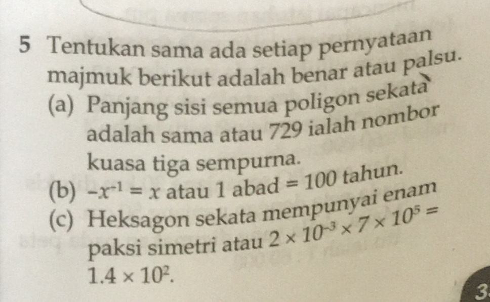 Tentukan sama ada setiap pernyataan 
majmuk berikut adalah benar atau palsu. 
(a) Panjang sisi semua poligon sekata 
adalah sama atau 729 ialah nombor 
kuasa tiga sempurna. 
(b) -x^(-1)=x atau 1abad =100 tahun. 
(c) Heksagon sekata mempunyai enam 
paksi simetri atau 2* 10^(-3)* 7* 10^5=
1.4* 10^2. 
3