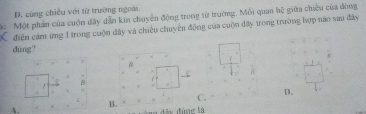 D. cùng chiều với từ trường ngoài.
6: Một phần của cuộn dây dẫn kin chuyển động trong từ trường. Mối quan hệ giữa chiều của dòng
điện cảm ứng I trong cuộn dây và chiều chuyển động của cuộn dây trong trường hợp nào sau đây
dúng?

Z
B
χ
B
×
v B
×
× Z
A. × × × × C. D.
C B.
ng dây đúng là