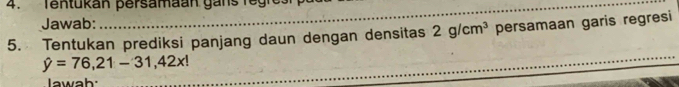 Tentukan persamaan gans regres 
Jawab: 
_ 
_ 
5. Tentukan prediksi panjang daun dengan densitas 2g/cm^3 persamaan garis regresi
hat y=76,21-31,42x!
_ 
Iawah:_ 
_ 
_