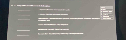 ( 7. fireg and drop to match the words with the descripttons. 
_a proposed explanation or anever to a ecientifc question 
_ 
a shatement of acientific tuth accepted by aclenstate 
_ 
with the same reoult 
_ 
_ 
the veriable that is purposely changed in an experimen 
_ 
the vartalls that is changed, depending on the change in the independens variable