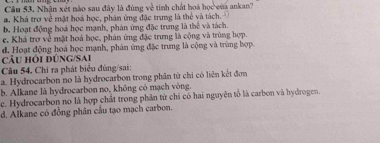 Nhận xét nào sau đây là đúng về tính chất hoá học của ankan?
a. Khá trơ về mặt hoá học, phản ứng đặc trưng là thế và tách.
b. Hoạt động hoá học mạnh, phản ứng đặc trưng là thế và tách.
c. Khá trơ về mặt hoá học, phản ứng đặc trưng là cộng và trùng hợp.
d. Hoạt động hoá học mạnh, phản ứng đặc trưng là cộng và trùng hợp.
câu hỏi đÚnG/Sai
Câu 54. Chỉ ra phát biểu đúng/sai:
a. Hydrocarbon no là hydrocarbon trong phân tử chỉ có liên kết đơn
b. Alkane là hydrocarbon no, không có mạch vòng.
c. Hydrocarbon no là hợp chất trong phân tử chỉ có hai nguyên tố là carbon và hydrogen.
d. Alkane có đồng phân cầu tạo mạch carbon.