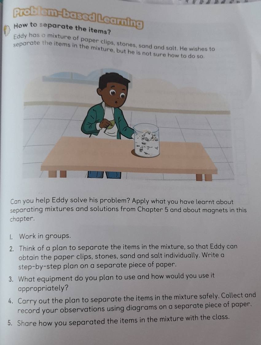 Problem-based Learning 
How to separate the items? 
Eddy has a mixture of paper clips, stones, sand and salt. He wishes to 
separate the items in the mixture, but he is not sure how to do so. 
Can you help Eddy solve his problem? Apply what you have learnt about 
separating mixtures and solutions from Chapter 5 and about magnets in this 
chapter. 
I. Work in groups. 
2. Think of a plan to separate the items in the mixture, so that Eddy can 
obtain the paper clips, stones, sand and salt individually. Write a 
step-by-step plan on a separate piece of paper. 
3. What equipment do you plan to use and how would you use it 
appropriately? 
4. Carry out the plan to separate the items in the mixture safely. Collect and 
record your observations using diagrams on a separate piece of paper. 
5. Share how you separated the items in the mixture with the class.