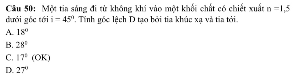 Một tia sáng đi từ không khí vào một khối chất có chiết xuất n=1,5
dưới góc tới i=45° T. Tính góc lệch D tạo bởi tia khúc xạ và tia tới.
A. 18°
B. 28°
C. 17° (C x
y
D. 27°