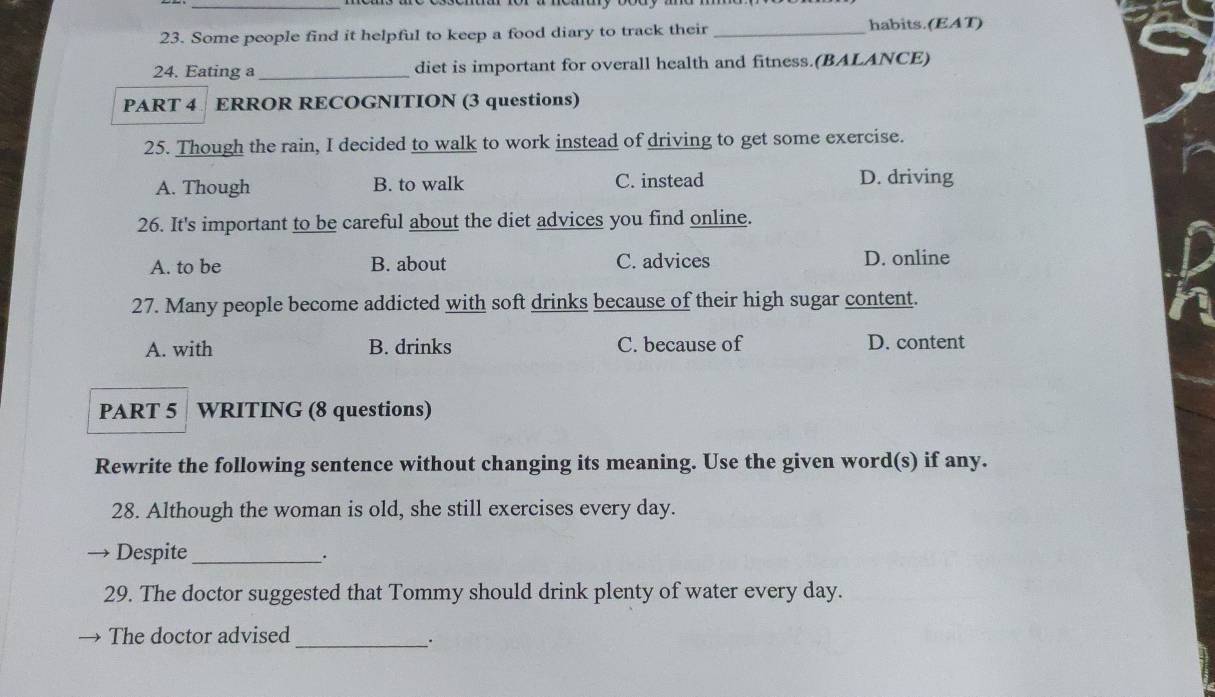 Some people find it helpful to keep a food diary to track their _habits.(EAT)
24. Eating a_ diet is important for overall health and fitness.(BALANCE)
PART 4 ERROR RECOGNITION (3 questions)
25. Though the rain, I decided to walk to work instead of driving to get some exercise.
A. Though B. to walk C. instead D. driving
26. It's important to be careful about the diet advices you find online.
A. to be B. about C. advices D. online
27. Many people become addicted with soft drinks because of their high sugar content.
A. with B. drinks C. because of D. content
PART 5 WRITING (8 questions)
Rewrite the following sentence without changing its meaning. Use the given word(s) if any.
28. Although the woman is old, she still exercises every day.
Despite_
.
29. The doctor suggested that Tommy should drink plenty of water every day.
The doctor advised_
;