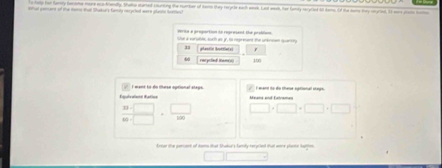 to help her famly become more eco-friendly, Shaka started counting the number of tems they recycle each week. Last werk, her family rerycled 60 tems. Of the kems they reycled, 53 were pusts boths 
What percent of the items tha Shukur's family recycled were plastic bottles? 
Write a proportion to represent the problem. 
Use a variable, such as y, to represent the unknown quantly
31 plastic boetiers)
60 recycled item(s) 100
√ I want to do these optional staps. I want to do these optional steps. 
Equivalent Ratios Means and Extremes
 (23-□ )/60-□  = □ /100  □ · □ · □ · □ · □
Enter the percent of nems that Shakurs family rerycled that were plastic bottes.
□ □ □