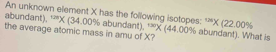 An unknown element X has the following isotopes: ^126* (22.00%
abundant), 1² * (3 4.00% abundar 1 t) , ^130* (44.00% abundant). What is 
the average atomic mass in amu of X?