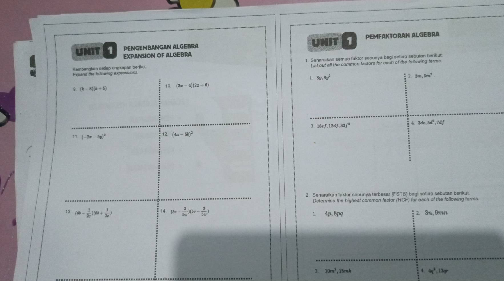 PENGEMBANGAN ALGEBRA UNIT 1 PEMFAKTORAN ALGEBRA 
UNIT 1 EXPANSION OF ALGEBRA 
Kembangkan setiap ungkapan berikut. 1. Senaraikan semua faktor sepunya bagi setiap sebutan berikut: 
Expand the following expressions. List out all the common factors for each of the following terms. 
< <tex>8y, 8y^2
3m, 5m^2. 
9. (k-8)(k+5) 10. (3x-4)(2x+6)
4 3de, 5d^2, 7df
3. 18ef, 12df, 33f^2
11. (-2x-5y)^2 12. (4a-5b)^2
2 Senaraikan faktor sepunya terbesar (FSTB) bagi setiap sebutan berikut. 
Determine the highest common factor (HCF) for each of the following terms. 
13. (4b- 1/2c )(5b+ 1/2c ) 14. (3v- 2/5w )(5v+ 3/5w ) 2. 3n, 9mn
1、 4p, 8p
3. 10m^2 , 15mk 4. 4q^2, 12qr