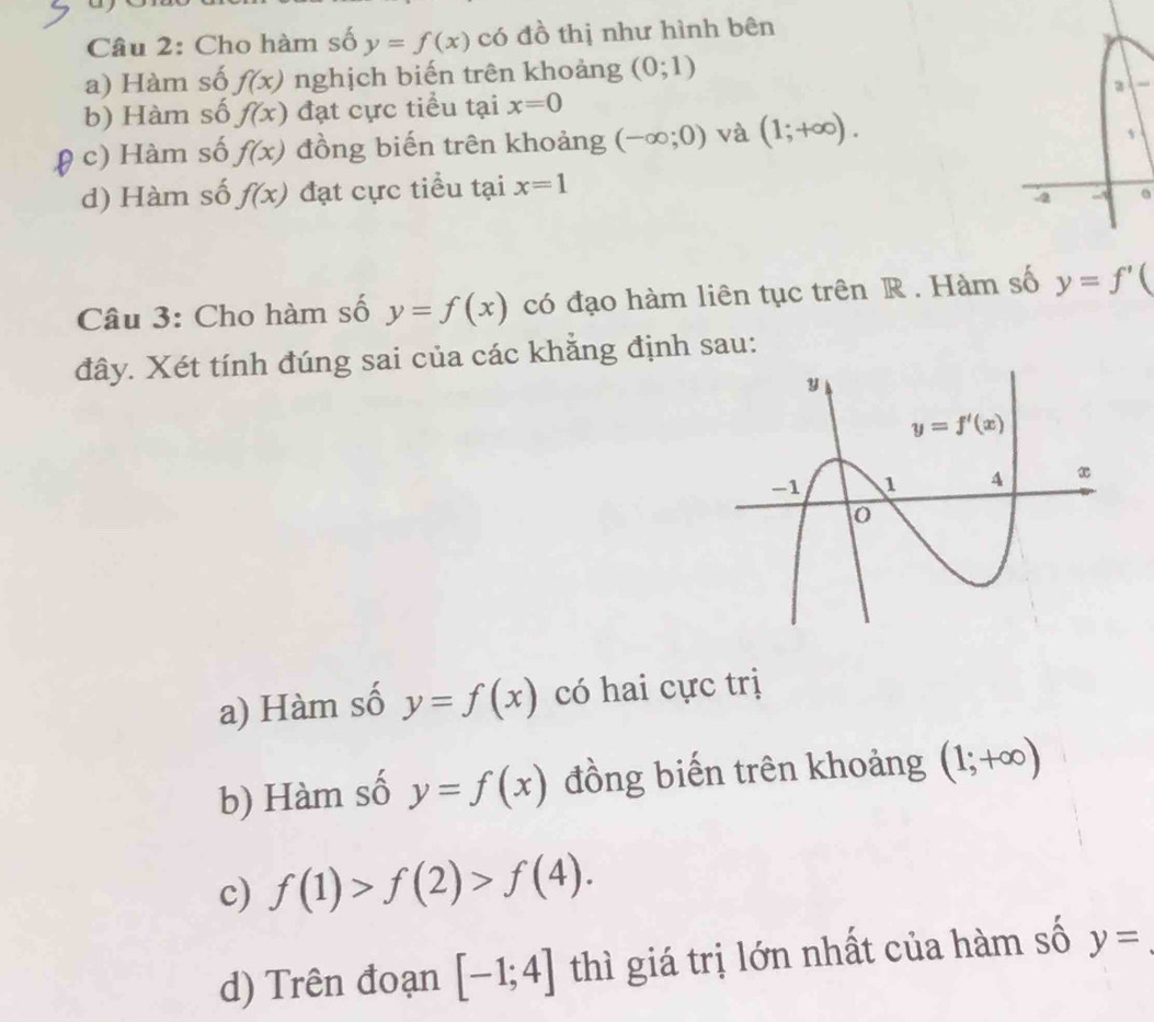 Cho hàm số y=f(x) có đồ thị như hình bên
a) Hàm số f(x) nghịch biến trên khoảng (0;1)
b) Hàm số f(x) đạt cực tiểu tại x=0 a
( c) Hàm số f(x) đồng biến trên khoảng (-∈fty ;0) và (1;+∈fty ).
d) Hàm số f(x) đạt cực tiểu tại x=1
Câu 3: Cho hàm số y=f(x) có đạo hàm liên tục trên R. Hàm số y=f'(
đây. Xét tính đúng sai của các khẳng định sau:
a) Hàm số y=f(x) có hai cực trị
b) Hàm số y=f(x) đồng biến trên khoảng (1;+∈fty )
c) f(1)>f(2)>f(4).
d) Trên đoạn [-1;4] thì giá trị lớn nhất của hàm số y=