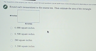 The reovement of the progress par may be unieves because quieations can he worth more or iea incluelleg arral depessing on your srms
Round each measurement to the nearest ten. Then estimate the area of the rectangle.
4, 000 square inches
4, 500 square inches
260 square inches
3. 200 square inches