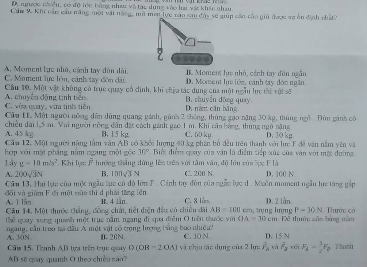 đụng vào nài vật khảc nhâu
D. ngược chiều, có độ lớn bằng nhau và tác dụng vào hai vật khác nhau.
Cầu 9. Khi cần cầu nâng một vật nặng, mô men lực nào sau đây sẽ giúp cần cầu giữ được sự ổn định nhất?
A. Moment lực nhỏ, cánh tay đòn dài. B. Moment lực nhỏ, cánh tay đòn ngăn
C. Moment lực lớn, cánh tay đòn dài. D. Moment lực lớn, cánh tay đòn ngắn.
Câu 10. Một vật không có trục quay cổ định, khi chịu tác dụng của một ngẫu lực thì vật sẽ
A. chuyền động tịnh tiến. B. chuyển động quay
C. vừa quay, vừa tịnh tiền. D. năm cân băng
Câu 11. Một người nông dân dùng quang gánh, gánh 2 thúng, thúng gạo nặng 30 kg, thúng ngô . Đòn gánh có
chiều dài 1,5 m. Vai người nông dân đặt cách gánh gạo 1 m. Khi cân bằng, thúng ngô nặng
A. 45 kg B. 15 kg C. 60 kg D. 30 kg
Câu 12. Một người nâng tấm ván AB có khối lượng 40 kg phân bố đều trên thanh với lực F để ván nằm yên và
hợp với mặt phẳng nằm ngang một góc 30° Biết điểm quay của ván là điểm tiếp xúc của ván với mặt đường
Lấy g=10m/s^2 Khi lực vector F hướng thắng đứng lên trên với tấm ván, độ lớn của lực F là
A. 200sqrt(3)N B. 100sqrt(3)N C. 200 N. D. 100 N.
Câu 13. Hai lực của một ngẫu lực có độ lớn F . Cánh tay đòn của ngẫu lực d . Muồn moment ngẫu lực tăng gắp
đôi và giảm F đi một nửa thì d phải tăng lên
A. 1 lần B. 4 lần. C. 8 lần D. 2 lần.
Câu 14. Một thước thẳng, đồng chất, tiết diện đều có chiều dài AB=100cm , trọng lượng P=30N Thước có
thể quay xung quanh một trục nằm ngang đi qua điểm O trên thước với OA=30cm Để thước cân bằng nằm
ngang, cần treo tại đầu A một vật có trọng lượng bằng bao nhiêu?
A. 30N B. 20N. C. 10 N D. 15 N
Câu 15. Thanh AB tựa trên trục quay O(OB=2OA) và chịu tác dụng của 2 lực vector F_A và vector F_B với F_A= 5/2 F_B Thanh
AB sẽ quay quamh O theo chiều nảo?