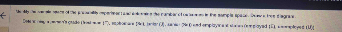 Identify the sample space of the probability experiment and determine the number of outcomes in the sample space. Draw a tree diagram. 
Determining a person's grade (freshman (F), sophomore (So), junior (J), senior (Se)) and employment status (employed (E), unemployed (U))