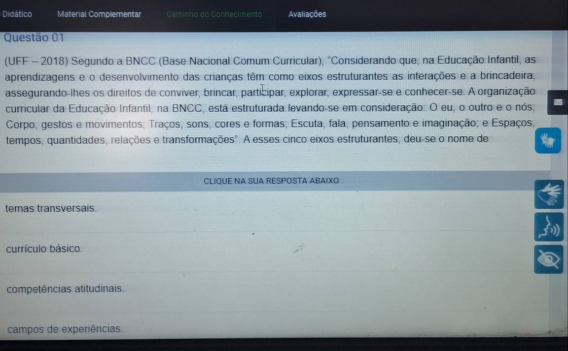 Didático Material Complementar Caminho do Conhecimento Avaliações
Questão 01
(UFF - 2018) Segundo a BNCC (Base Nacional Comum Curricular), "Considerando que, na Educação Infantil, as
aprendizagens e o desenvolvimento das crianças têm como eixos estruturantes as interações e a brincadeira
assegurando-lhes os direitos de conviver, brincar, participar, explorar, expressar-se e conhecer-se. A organização
curricular da Educação Infantil, na BNCC, está estruturada levando-se em consideração: O eu, o outro e o nós;
Corpo, gestos e movimentos; Traços, sons, cores e formas; Escuta, fala, pensamento e imaginação; e Espaços,
tempos, quantidades, relações e transformações". A esses cinco eixos estruturantes, deu-se o nome de
CLIQUE NA SUA RESPOSTA ABAIXO
temas transversais.
currículo básico
competências atitudinais.
campos de experiências.