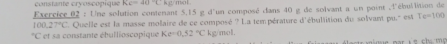 constante cryoscopique Kc=40°C kg/mol. 
Exercice 02 : Une solution contenant 5,15 g d'un composé dans 40 g de solvant a un point d'ébullition de
100,27°C. Quelle est la masse molaire de ce composé ? La température d'ébullition du solvant pu.- est Te=100°C et sa constante ébullioscopique Ke=0,52°C kg/mol. 
stro nique par de cha mp