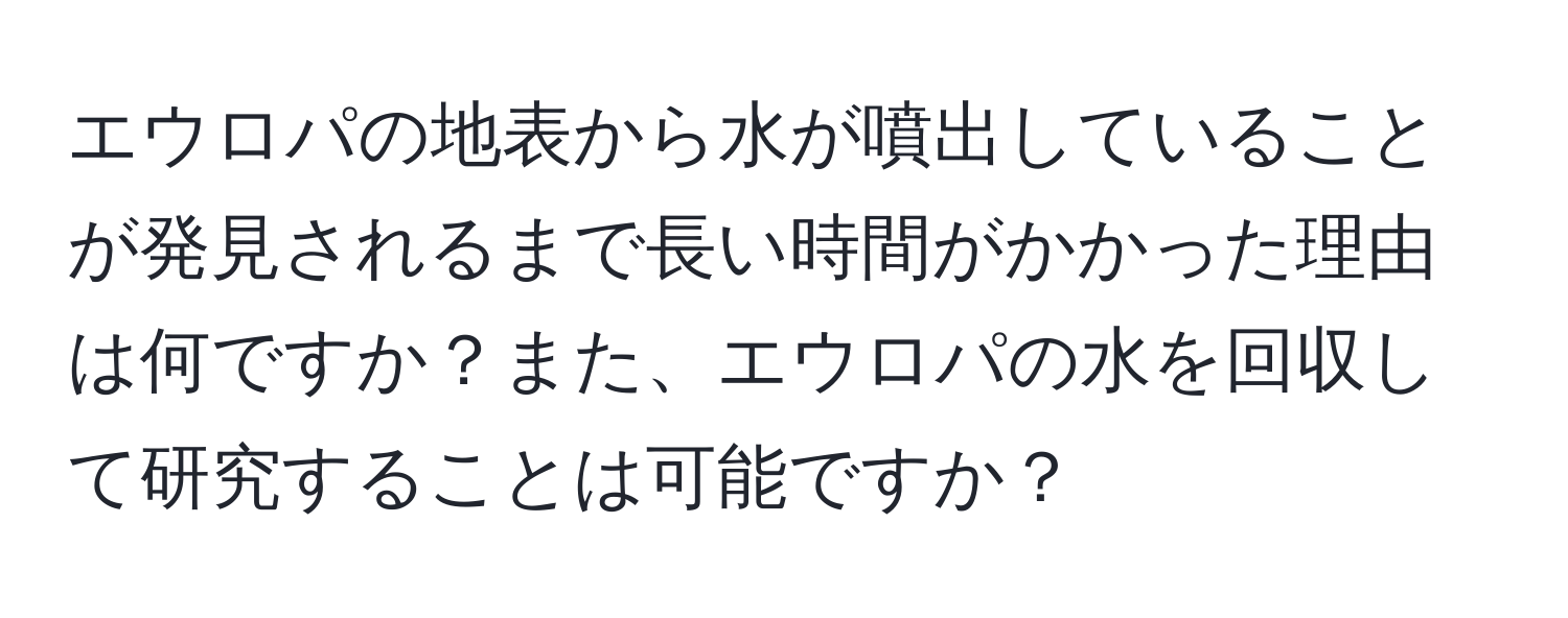 エウロパの地表から水が噴出していることが発見されるまで長い時間がかかった理由は何ですか？また、エウロパの水を回収して研究することは可能ですか？