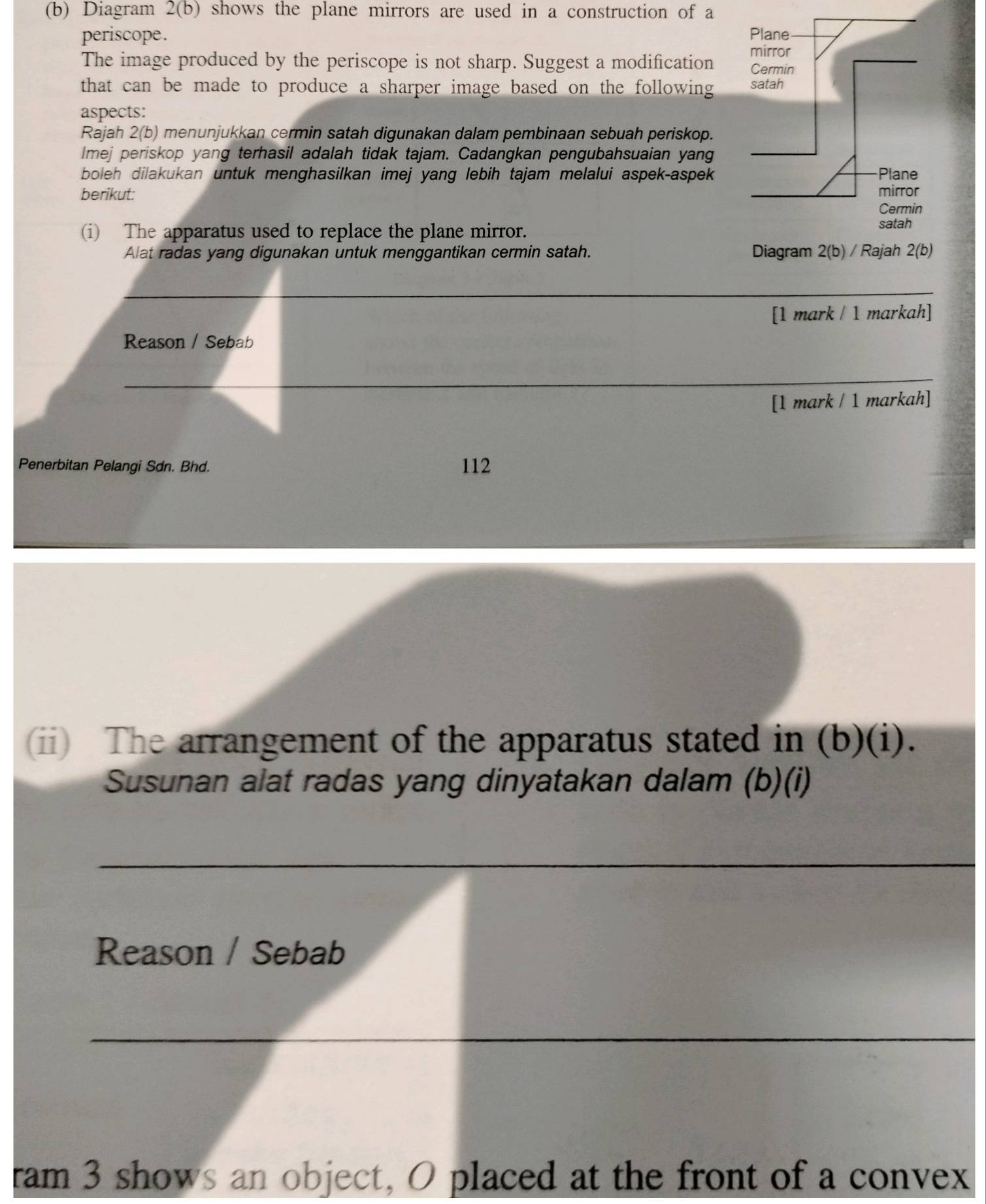 Diagram 2(b) shows the plane mirrors are used in a construction of a
periscope. 
The image produced by the periscope is not sharp. Suggest a modification 
that can be made to produce a sharper image based on the following 
aspects:
Rajah 2(b) menunjukkan cermin satah digunakan dalam pembinaan sebuah periskop.
lmej periskop yang terhasil adalah tidak tajam. Cadangkan pengubahsuaian yang
boleh dilakukan untuk menghasilkan imej yang lebih tajam melalui aspek-aspek
berikut: 
(i) The apparatus used to replace the plane mirror.
Alat radas yang digunakan untuk menggantikan cermin satah. 
_
[1 mark / 1 markah]
Reason / Sebab
_
[1 mark / 1 markah]
Penerbitan Pelangi Sdn. Bhd. 112
(ii) The arrangement of the apparatus stated in (b)(i).
Susunan alat radas yang dinyatakan dalam (b)(i)
_
Reason / Sebab
_
ram 3 shows an object, O placed at the front of a convex