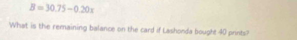 B=30.75-0.20x
What is the remaining balance on the card if Lashonda bought 40 prints?