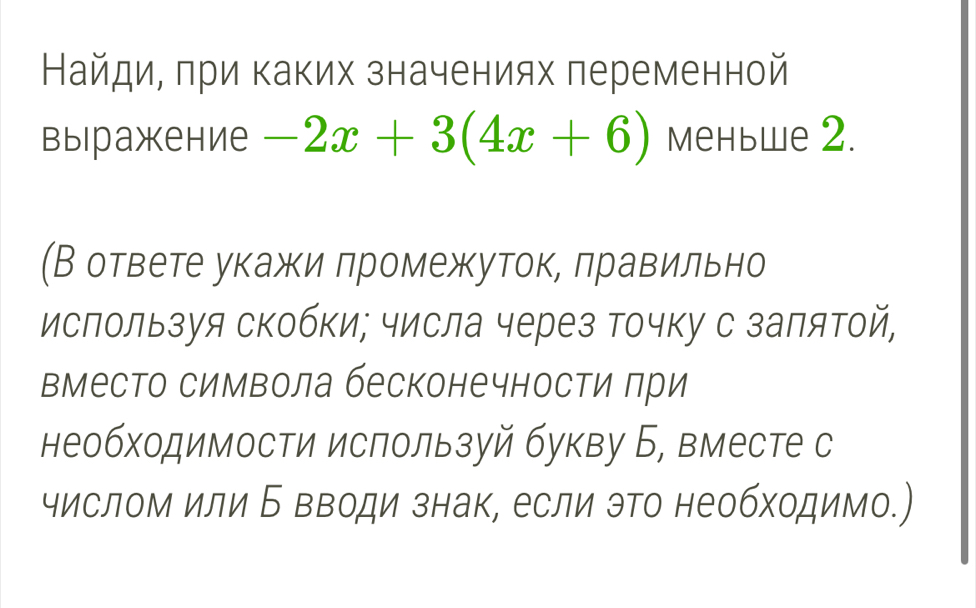 Найди, πри каких значениях переменной 
выiражение -2x+3(4x+6) меньwe 2. 
(В ответе укажи лромежуток, лравильно 
используя скобки; числа через точку с заπятой, 
вместо символа бесконечности πри 
необходимости используй букву Б, вместе с 
числом или Б вводи знак, если это необходимо.)