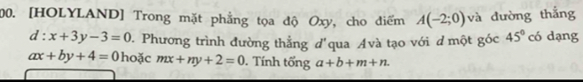 [HOLYLAND] Trong mặt phẳng tọa độ Oxy, cho điểm A(-2;0) và đường thắng
d:x+3y-3=0 D. Phương trình đường thẳng d'qua Avà tạo với d một góc 45° có dạng
ax+by+4=0 hoặc mx+ny+2=0. Tính tổng a+b+m+n.