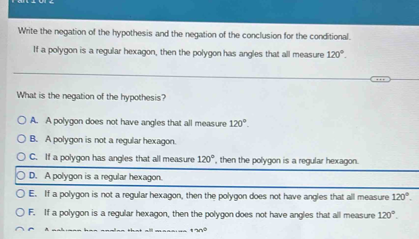 Write the negation of the hypothesis and the negation of the conclusion for the conditional.
If a polygon is a regular hexagon, then the polygon has angles that all measure 120°. 
What is the negation of the hypothesis?
A. A polygon does not have angles that all measure 120°.
B. A polygon is not a regular hexagon.
C. If a polygon has angles that all measure 120° , then the polygon is a regular hexagon.
D. A polygon is a regular hexagon.
E. If a polygon is not a regular hexagon, then the polygon does not have angles that all measure 120°.
F. If a polygon is a regular hexagon, then the polygon does not have angles that all measure 120°.
130°