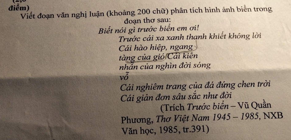 điểm) 
Viết đoạn văn nghị luận (khoảng 200 chữ) phân tích hình ảnh biển trong 
đoạn thơ sau: 
Biết nói gì trước biển em ơi! 
Trước cái xa xanh thanh khiết không lời 
Cái hào hiệp, ngang 
tàng của gió Cái kiên 
nhẫn của nghìn đời sóng 
vỗ 
Cái nghiêm trang của đá đứng chen trời 
Cái giản đơn sâu sắc như đời 
(Trích Trước biển - Vũ Quần 
Phương, Thơ Việt Nam 1945 - 1985, NXB 
Văn học, 1985, tr. 391)