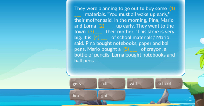 They were planning to go out to buy some (1) 
_materials. "You must all wake up early," 
their mother said. In the morning, Pina, Mario 
and Lorna (2) _up early. They went to the 
town (3)_ their mother. "This store is very 
big. It is (4)_ of school materials," Mario 
said. Pina bought notebooks, paper and ball 
pens. Mario bought a (5)_ of crayon, a 
bottle of pencils. Lorna bought notebooks and 
ball pens. 
gets full with school 
box got