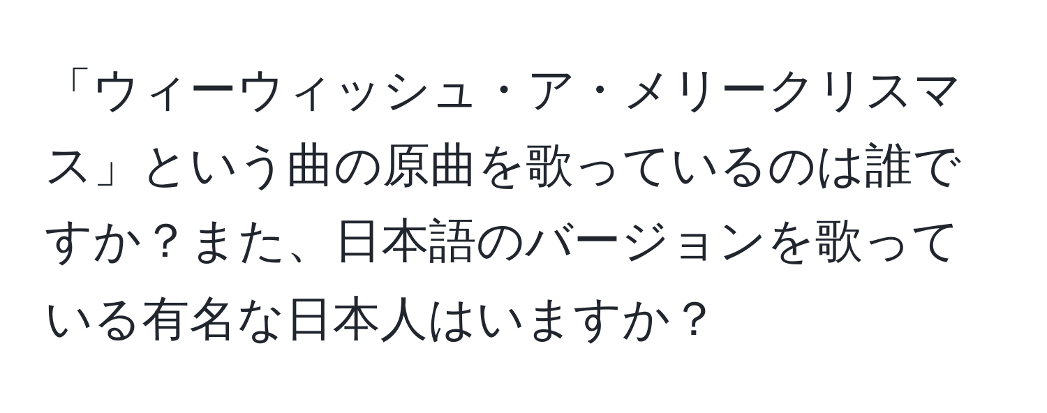 「ウィーウィッシュ・ア・メリークリスマス」という曲の原曲を歌っているのは誰ですか？また、日本語のバージョンを歌っている有名な日本人はいますか？